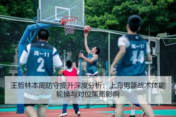 王哲林本周防守提升深度分析：上海男篮战术体能轮换与对位策略影响