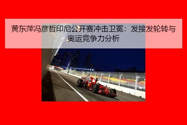 黄东萍冯彦哲印尼公开赛冲击卫冕：发接发轮转与奥运竞争力分析