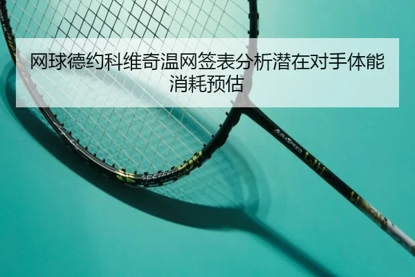 网球德约科维奇温网签表分析潜在对手体能消耗预估